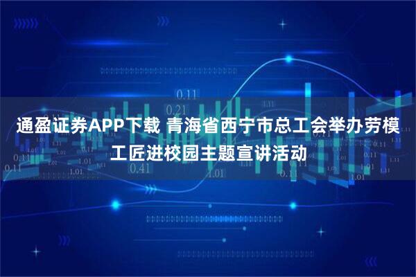 通盈证券APP下载 青海省西宁市总工会举办劳模工匠进校园主题宣讲活动