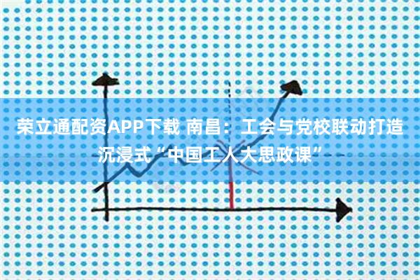荣立通配资APP下载 南昌：工会与党校联动打造沉浸式“中国工人大思政课”