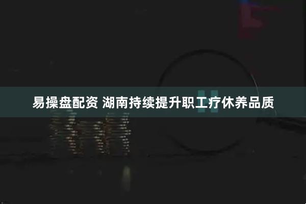 易操盘配资 湖南持续提升职工疗休养品质
