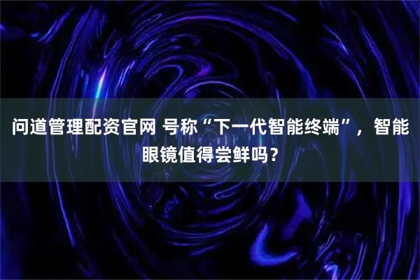 问道管理配资官网 号称“下一代智能终端”，智能眼镜值得尝鲜吗？