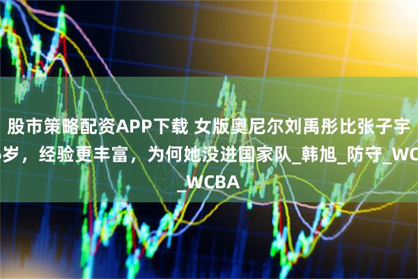 股市策略配资APP下载 女版奥尼尔刘禹彤比张子宇大6岁，经验更丰富，为何她没进国家队_韩旭_防守_WCBA