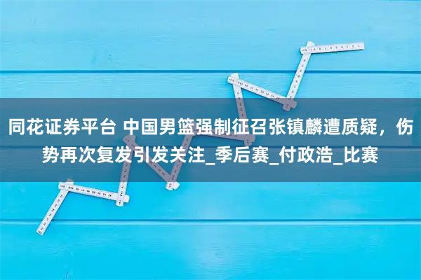 同花证券平台 中国男篮强制征召张镇麟遭质疑，伤势再次复发引发关注_季后赛_付政浩_比赛