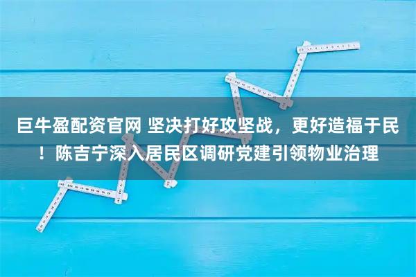 巨牛盈配资官网 坚决打好攻坚战，更好造福于民！陈吉宁深入居民区调研党建引领物业治理