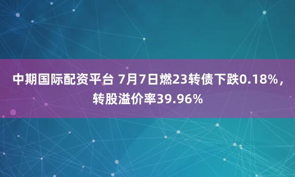 中期国际配资平台 7月7日燃23转债下跌0.18%，转股溢价率39.96%