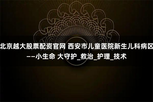 北京越大股票配资官网 西安市儿童医院新生儿科病区——小生命 大守护_救治_护理_技术