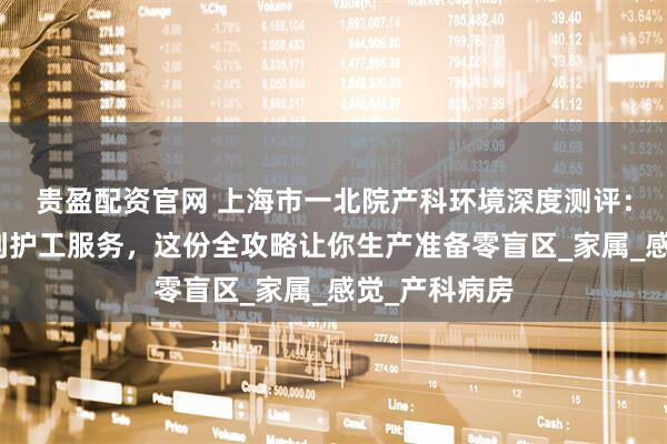 贵盈配资官网 上海市一北院产科环境深度测评：从无痛导乐到护工服务，这份全攻略让你生产准备零盲区_家属_感觉_产科病房