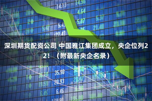 深圳期货配资公司 中国雅江集团成立，央企位列22！（附最新央企名录）