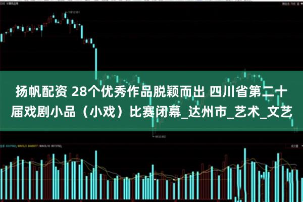 扬帆配资 28个优秀作品脱颖而出 四川省第二十届戏剧小品（小戏）比赛闭幕_达州市_艺术_文艺