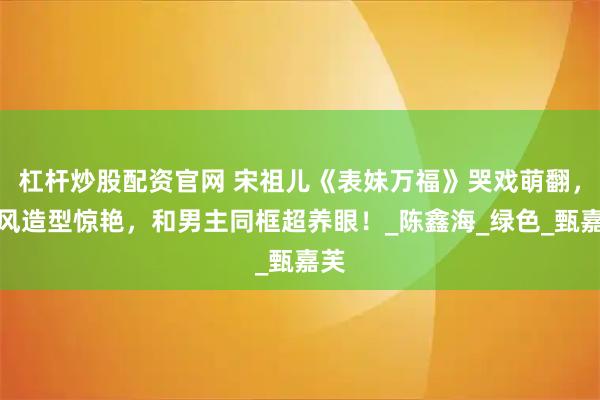 杠杆炒股配资官网 宋祖儿《表妹万福》哭戏萌翻，披风造型惊艳，和男主同框超养眼！_陈鑫海_绿色_甄嘉芙