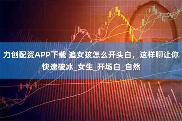 力创配资APP下载 追女孩怎么开头白，这样聊让你快速破冰_女生_开场白_自然