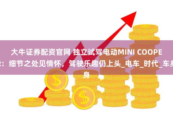 大牛证券配资官网 独立试驾电动MINI COOPER：细节之处见情怀，驾驶乐趣仍上头_电车_时代_车身