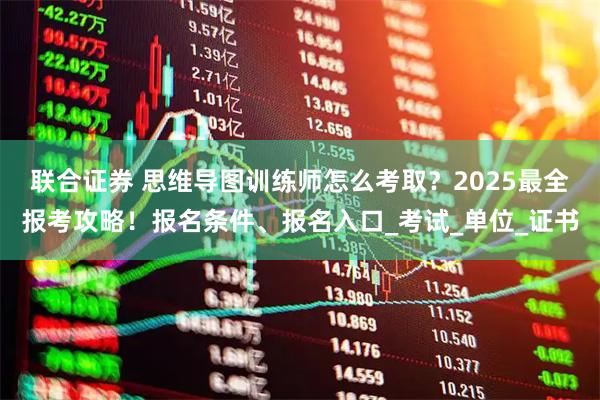 联合证券 思维导图训练师怎么考取？2025最全报考攻略！报名条件、报名入口_考试_单位_证书