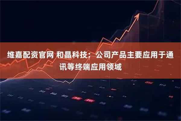 维嘉配资官网 和晶科技：公司产品主要应用于通讯等终端应用领域