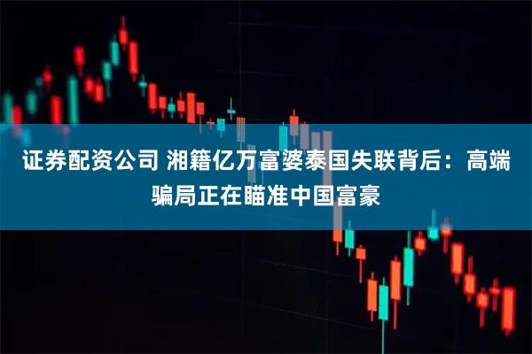 证券配资公司 湘籍亿万富婆泰国失联背后：高端骗局正在瞄准中国富豪