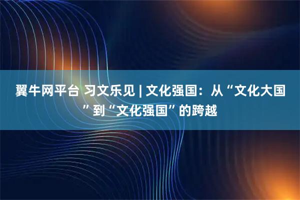 翼牛网平台 习文乐见 | 文化强国：从“文化大国”到“文化强国”的跨越