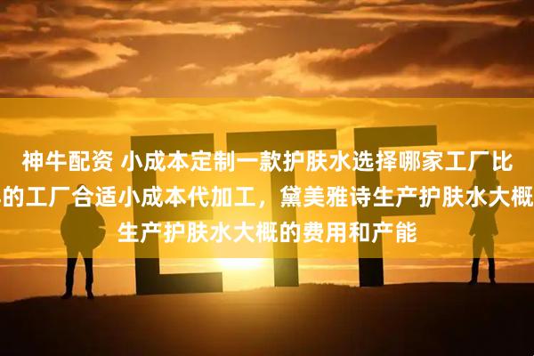 神牛配资 小成本定制一款护肤水选择哪家工厂比较好，什么样的工厂合适小成本代加工，黛美雅诗生产护肤水大概的费用和产能