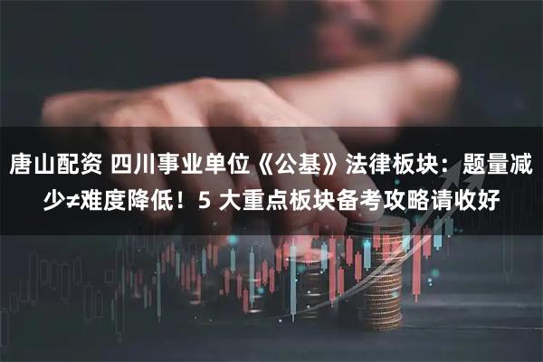 唐山配资 四川事业单位《公基》法律板块：题量减少≠难度降低！5 大重点板块备考攻略请收好