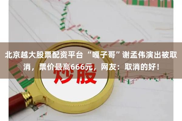 北京越大股票配资平台 “嘎子哥”谢孟伟演出被取消，票价最高666元，网友：取消的好！