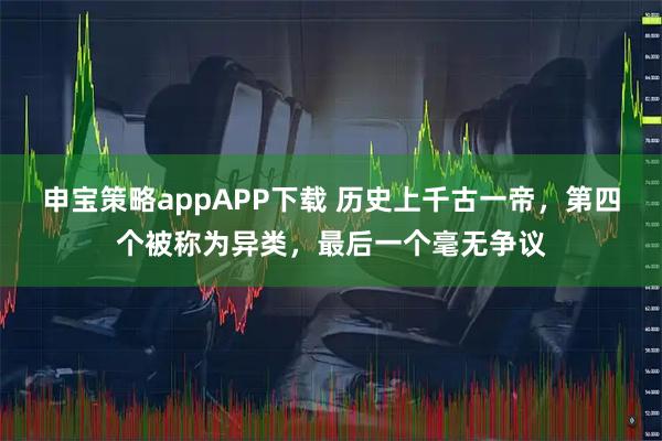 申宝策略appAPP下载 历史上千古一帝，第四个被称为异类，最后一个毫无争议