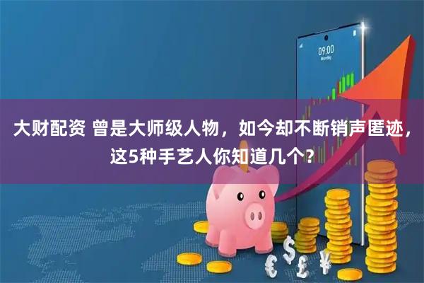 大财配资 曾是大师级人物，如今却不断销声匿迹，这5种手艺人你知道几个？