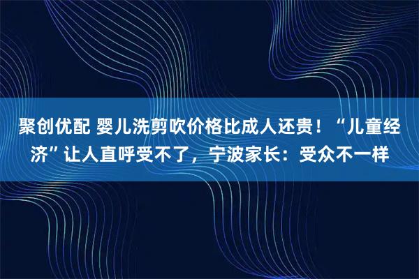 聚创优配 婴儿洗剪吹价格比成人还贵！“儿童经济”让人直呼受不了，宁波家长：受众不一样