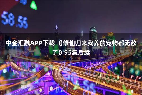 中金汇融APP下载 《修仙归来我养的宠物都无敌了》95集后续