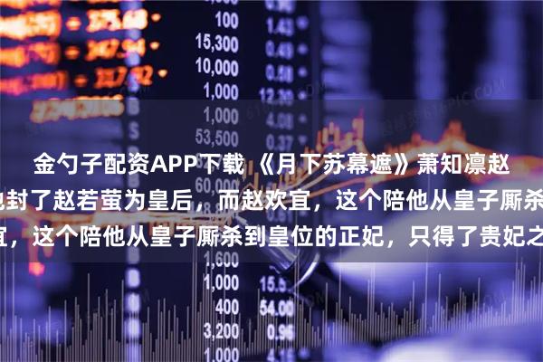 金勺子配资APP下载 《月下苏幕遮》萧知凛赵若萤 萧知凛登基了。他封了赵若萤为皇后，而赵欢宜，这个陪他从皇子厮杀到皇位的正妃，只得了贵妃之位。