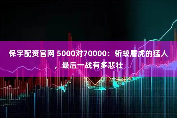 保宇配资官网 5000对70000：斩蛟屠虎的猛人，最后一战有多悲壮