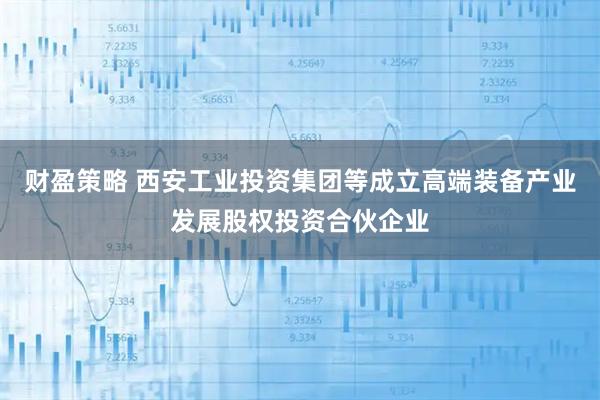 财盈策略 西安工业投资集团等成立高端装备产业发展股权投资合伙企业