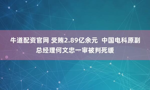 牛道配资官网 受贿2.89亿余元 中国电科原副总经理何文忠一审被判死缓
