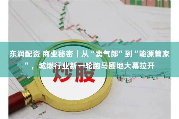 东润配资 商业秘密|从“卖气郎”到“能源管家”,城燃行业新一轮跑马圈地大幕拉开