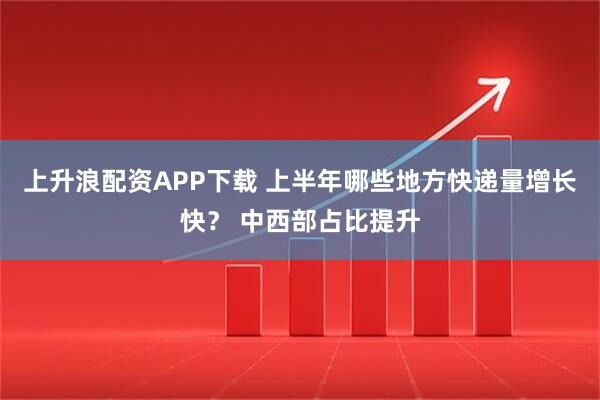 上升浪配资APP下载 上半年哪些地方快递量增长快? 中西部占比提升