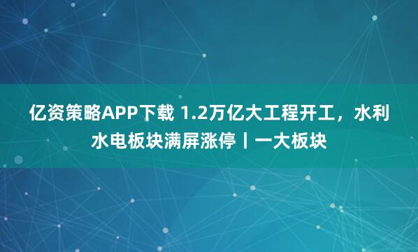 亿资策略APP下载 1.2万亿大工程开工,水利水电板块满屏涨停丨一大板块