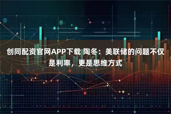 创同配资官网APP下载 陶冬:美联储的问题不仅是利率,更是思维方式