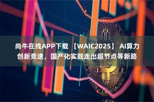尚牛在线APP下载 【WAIC2025】 AI算力创新竞速,国产化实践走出超节点等新路