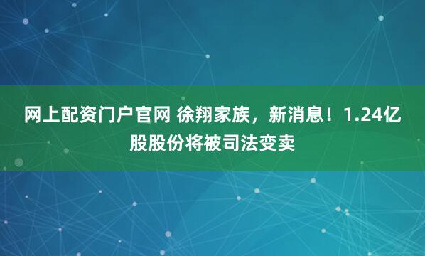 网上配资门户官网 徐翔家族,新消息!1.24亿股股份将被司法变卖