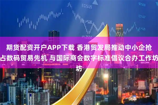 期货配资开户APP下载 香港贸发局推动中小企抢占数码贸易先机 与国际商会数字标准倡议合办工作坊