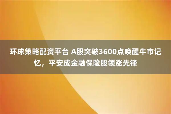 环球策略配资平台 A股突破3600点唤醒牛市记忆,平安成金融保险股领涨先锋