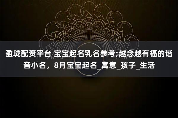 盈珑配资平台 宝宝起名乳名参考;越念越有福的谐音小名,8月宝宝起名_寓意_孩子_生活