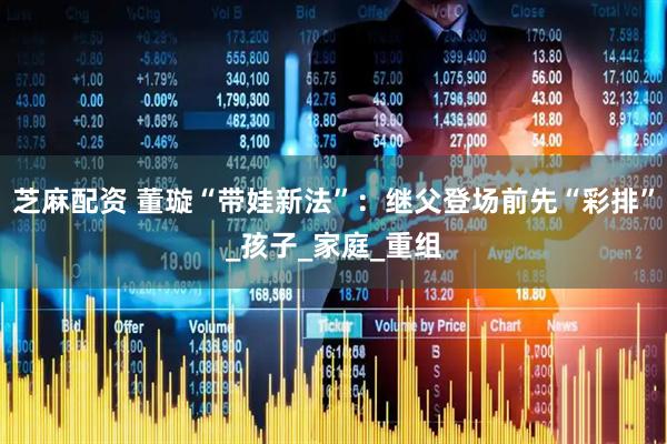 芝麻配资 董璇“带娃新法”:继父登场前先“彩排”_孩子_家庭_重组