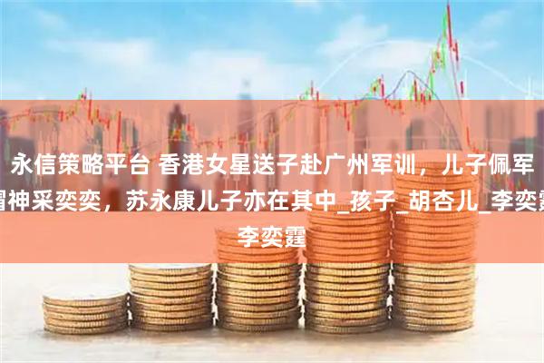 永信策略平台 香港女星送子赴广州军训，儿子佩军帽神采奕奕，苏永康儿子亦在其中_孩子_胡杏儿_李奕霆