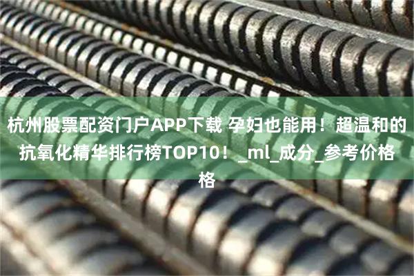 杭州股票配资门户APP下载 孕妇也能用!超温和的抗氧化精华排行榜TOP10!_ml_成分_参考价格