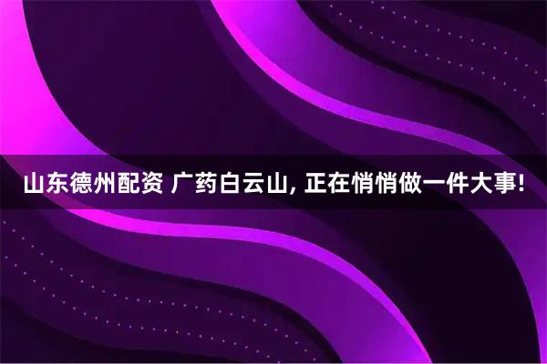 山东德州配资 广药白云山, 正在悄悄做一件大事!
