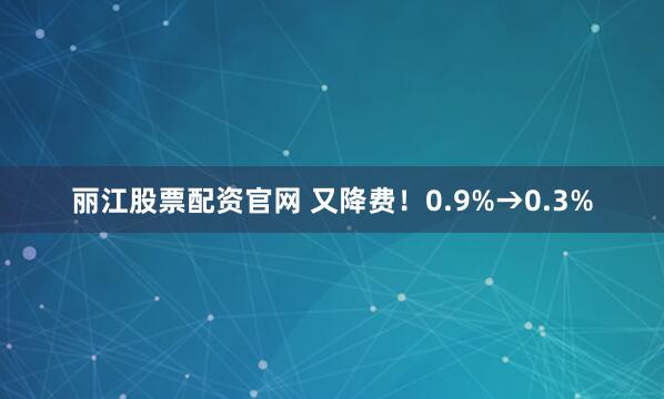 丽江股票配资官网 又降费!0.9%→0.3%