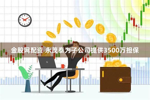 金股网配资 永茂泰为子公司提供3500万担保