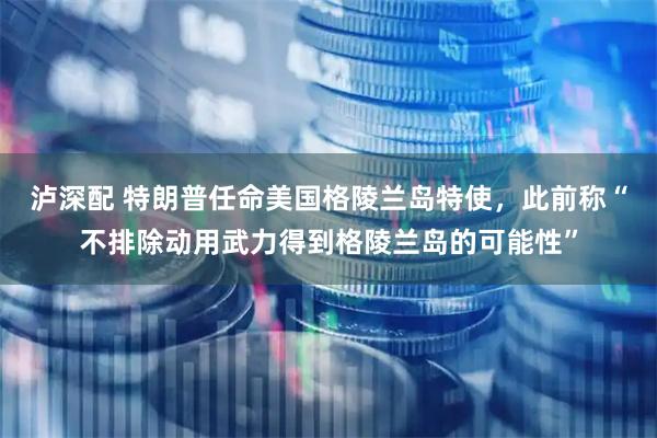 泸深配 特朗普任命美国格陵兰岛特使,此前称“不排除动用武力得到格陵兰岛的可能性”