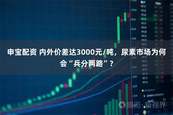 申宝配资 内外价差达3000元/吨，尿素市场为何会“兵分两路”？