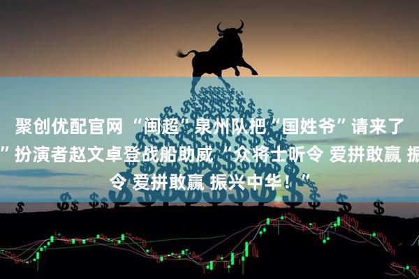 聚创优配官网 “闽超”泉州队把“国姓爷”请来了！“郑成功”扮演者赵文卓登战船助威 “众将士听令 爱拼敢赢 振兴中华！”