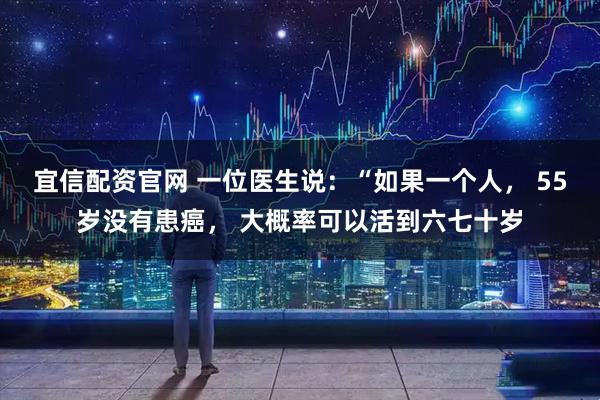 宜信配资官网 一位医生说：“如果一个人， 55岁没有患癌， 大概率可以活到六七十岁